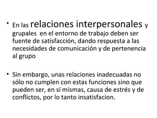 En las  relaciones interpersonales  y grupales  en el entorno de trabajo deben ser fuente de satisfacción, dando respuesta a las necesidades de comunicación y de pertenencia al grupo Sin embargo, unas relaciones inadecuadas no sólo no cumplen con estas funciones sino que pueden ser, en sí mismas, causa de estrés y de conflictos, por lo tanto insatisfacion. 