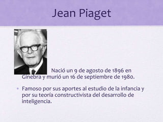 Jean Piaget
•
• Nació un 9 de agosto de 1896 en
Ginebra y murió un 16 de septiembre de 1980.
• Famoso por sus aportes al estudio de la infancia y
por su teoría constructivista del desarrollo de
inteligencia.