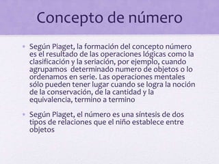 Concepto de número
• Según Piaget, la formación del concepto número
es el resultado de las operaciones lógicas como la
clasificación y la seriación, por ejemplo, cuando
agrupamos determinado numero de objetos o lo
ordenamos en serie. Las operaciones mentales
sólo pueden tener lugar cuando se logra la noción
de la conservación, de la cantidad y la
equivalencia, termino a termino
• Según Piaget, el número es una síntesis de dos
tipos de relaciones que el niño establece entre
objetos