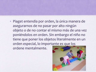 • Piaget entendía por orden, la única manera de
asegurarnos de no pasar por alto ningún
objeto o de no contar el mismo más de una vez
poniéndolos en orden. Sin embargo el niño no
tiene que poner los objetos literalmente en un
orden especial, lo importante es que los
ordene mentalmente.