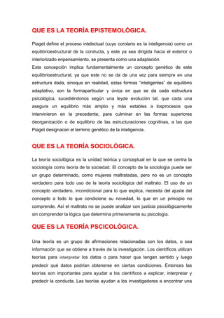QUE ES LA TEORÍA EPISTEMOLÓGICA.

Piaget define el proceso intelectual (cuyo corolario es la inteligencia) como un
equilibrioestructural de la conducta, y este ya sea dirigida hacia el exterior o
interiorizado enpensamiento, se presenta como una adaptación.
Esta concepción implica fundamentalmente un concepto genético de este
equilibrioestructural, ya que este no se da de una vez para siempre en una
estructura dada, sinoque en realidad, estas formas “inteligentes” de equilibrio
adaptativo, son la formaparticular y única en que se da cada estructura
psicológica, sucediéndonos según una leyde evolución tal, que cada una
asegura un equilibrio más amplio y más estables a losprocesos que
intervinieron en la precedente, para culminar en las formas superiores
deorganización o de equilibrio de las estructuraciones cognitivas, a las que
Piaget designacan el termino genético de la inteligencia.


QUE ES LA TEORÍA SOCIOLÓGICA.

La teoría sociológica es la unidad teórica y conceptual en la que se centra la
sociología como teoría de la sociedad. El concepto de la sociología puede ser
un grupo determinado, como mujeres maltratadas, pero no es un concepto
verdadero para todo uso de la teoría sociológica del maltrato. El uso de un
concepto verdadero, incondicional para lo que explica, necesita del ajuste del
concepto a todo lo que condicione su novedad, lo que en un principio no
comprende. Así el maltrato no se puede analizar con justicia psicológicamente
sin comprender la lógica que determina primeramente su psicología.

QUE ES LA TEORÍA PSCICOLÓGICA.

Una teoría es un grupo de afirmaciones relacionadas con los datos, o sea
información que se obtiene a través de la investigación. Los científicos utilizan
teorías para interpretar los datos o para hacer que tengan sentido y luego
predecir qué datos podrían obtenerse en ciertas condiciones. Entonces las
teorías son importantes para ayudar a los científicos a explicar, interpretar y
predecir la conducta. Las teorías ayudan a los investigadores a encontrar una
 