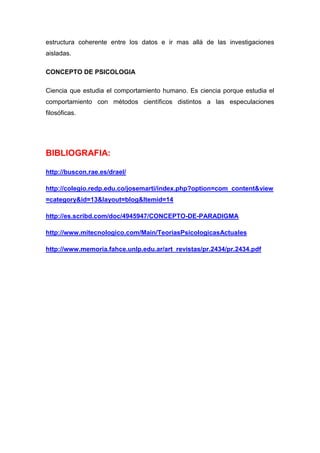 estructura coherente entre los datos e ir mas allá de las investigaciones
aisladas.

CONCEPTO DE PSICOLOGIA

Ciencia que estudia el comportamiento humano. Es ciencia porque estudia el
comportamiento con métodos científicos distintos a las especulaciones
filosóficas.




BIBLIOGRAFIA:

http://buscon.rae.es/draeI/

http://colegio.redp.edu.co/josemarti/index.php?option=com_content&view
=category&id=13&layout=blog&Itemid=14

http://es.scribd.com/doc/4945947/CONCEPTO-DE-PARADIGMA

http://www.mitecnologico.com/Main/TeoriasPsicologicasActuales

http://www.memoria.fahce.unlp.edu.ar/art_revistas/pr.2434/pr.2434.pdf
 