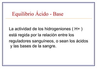 Equilibrio Ácido - Base

La actividad de los hidrogeniones ( H+ )
está regida por la relación entre los
reguladores sanguíneos, o sean los ácidos
 y las bases de la sangre.
 