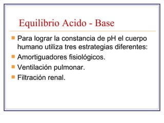 Equilibrio Acido - Base
   Para lograr la constancia de pH el cuerpo
    humano utiliza tres estrategias diferentes:
   Amortiguadores fisiológicos.
   Ventilación pulmonar.
   Filtración renal.
 