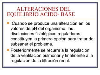 ALTERACIONES DEL
EQUILIBRIO ACIDO- BASE
    Cuando se produce una alteración en los
    valores de pH del organismo, las
    disoluciones fisiológicas reguladoras,
    constituyen la primera opción para tratar de
    subsanar el problema.
   Posteriormente se recurre a la regulación
    de la ventilación pulmonar y finalmente a la
    regulación de la filtración renal.
 