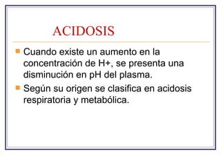 ACIDOSIS
   Cuando existe un aumento en la
    concentración de H+, se presenta una
    disminución en pH del plasma.
   Según su origen se clasifica en acidosis
    respiratoria y metabólica.
 