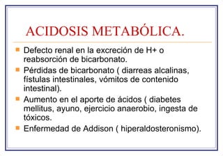 ACIDOSIS METABÓLICA.
   Defecto renal en la excreción de H+ o
    reabsorción de bicarbonato.
   Pérdidas de bicarbonato ( diarreas alcalinas,
    fístulas intestinales, vómitos de contenido
    intestinal).
   Aumento en el aporte de ácidos ( diabetes
    mellitus, ayuno, ejercicio anaerobio, ingesta de
    tóxicos.
   Enfermedad de Addison ( hiperaldosteronismo).
 
