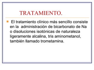 TRATAMIENTO.
    El tratamiento clínico más sencillo consiste
    en la administración de bicarbonato de Na
    o disoluciones isotónicas de naturaleza
    ligeramente alcalina, tris aminometanol,
    también llamado trometamina.
 