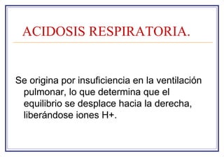 ACIDOSIS RESPIRATORIA.


Se origina por insuficiencia en la ventilación
 pulmonar, lo que determina que el
 equilibrio se desplace hacia la derecha,
 liberándose iones H+.
 