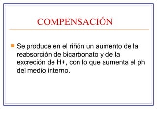 COMPENSACIÓN

   Se produce en el riñón un aumento de la
    reabsorción de bicarbonato y de la
    excreción de H+, con lo que aumenta el ph
    del medio interno.
 