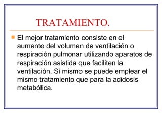 TRATAMIENTO.
   El mejor tratamiento consiste en el
    aumento del volumen de ventilación o
    respiración pulmonar utilizando aparatos de
    respiración asistida que faciliten la
    ventilación. Si mismo se puede emplear el
    mismo tratamiento que para la acidosis
    metabólica.
 
