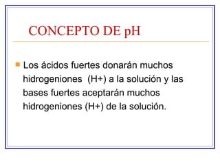 CONCEPTO DE pH

   Los ácidos fuertes donarán muchos
    hidrogeniones (H+) a la solución y las
    bases fuertes aceptarán muchos
    hidrogeniones (H+) de la solución.
 