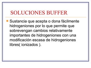 SOLUCIONES BUFFER
   Sustancia que acepta o dona fácilmente
    hidrogeniones por lo que permite que
    sobrevengan cambios relativamente
    importantes de hidrogeniones con una
    modificación escasa de hidrogeniones
    libres( ionizados ).
 