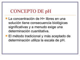 CONCEPTO DE pH
   La concentración de H+ libres en una
    solución tiene consecuencia biológicas
    significativas y a menudo exige una
    determinación cuantitativa.
   El método tradicional y más aceptado de
    determinación utiliza la escala de pH.
 