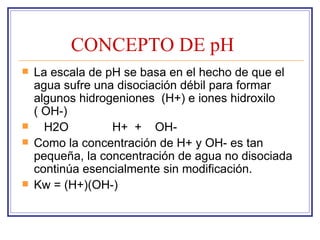 CONCEPTO DE pH
   La escala de pH se basa en el hecho de que el
    agua sufre una disociación débil para formar
    algunos hidrogeniones (H+) e iones hidroxilo
    ( OH-)
     H2O         H+ + OH-
   Como la concentración de H+ y OH- es tan
    pequeña, la concentración de agua no disociada
    continúa esencialmente sin modificación.
   Kw = (H+)(OH-)
 
