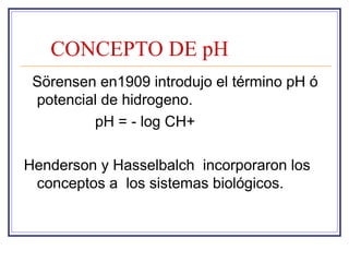 CONCEPTO DE pH
 Sörensen en1909 introdujo el término pH ó
 potencial de hidrogeno.
         pH = - log CH+

Henderson y Hasselbalch incorporaron los
 conceptos a los sistemas biológicos.
 
