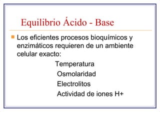 Equilibrio Ácido - Base
   Los eficientes procesos bioquímicos y
    enzimáticos requieren de un ambiente
    celular exacto:
                 Temperatura
                 Osmolaridad
                 Electrolitos
                 Actividad de iones H+
 
