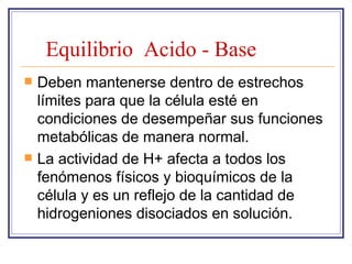 Equilibrio Acido - Base
   Deben mantenerse dentro de estrechos
    límites para que la célula esté en
    condiciones de desempeñar sus funciones
    metabólicas de manera normal.
   La actividad de H+ afecta a todos los
    fenómenos físicos y bioquímicos de la
    célula y es un reflejo de la cantidad de
    hidrogeniones disociados en solución.
 
