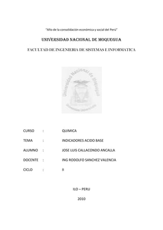 “Año de la consolidación económica y social del Perú”


          UNIVERSIDAD NACIONAL DE MOQUEGUA

  FACULTAD DE INGENIERIA DE SISTEMAS E INFORMATICA




CURSO     :               QUIMICA

TEMA      :               INDICADORES ACIDO BASE

ALUMNO    :               JOSE LUIS CALLACONDO ANCALLA

DOCENTE   :               ING RODOLFO SANCHEZ VALENCIA

CICLO     :               II




                                  ILO – PERU

                                     2010
 