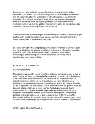 Estructurar un medio ambiente que permita el eficaz desenvolvimiento de los
individuos que trabajan conjuntamente en grupos; la tarea esencial es observar
que los propósitos, objetivos y los métodos para alcanzarlos, seanclaramente
entendidos. Si el esfuerzo de grupo ha de ser eficaz, las personas deben estar
enteradas de que es lo que se espera que logren. Los objetivosestablecen
resultados finales y los objetivos globales necesitan el respaldo de sub-objetivos. Los
objetivos forman una jerarquía y al mismo tiempo una red
Tanto los individuos como las organizaciones necesitan planear. Confirmamos que
la planeación es el proceso básico de que nos servimos para seleccionar las
metas y determinar la manera de conseguirlas
La Planeación, como fase del proceso administrativo, involucra la previsión como
una forma intelectual de anticiparse al futuro, en base a la información obtenida,
por medio de técnicas de investigación que conllevan el uso racional y
metodológico de la misma para construir escenarios probables ante la
incertidumbre que implica el futuro.
EL PROCESO DE PLANEACIÓN
CARACTERISTICAS
El proceso de planeación es una importante actividad para la empresa, ya que a
partir de ésta, se crean los escenarios futuros que le permitirán hacer frente tanto
a las condiciones esperadas como a las imprevistas. La planeación involucra
aspectos internos y externos de la organización, así como a las tácticas y
estrategias necesarias para enfrentar los retos y así obtener los mejores resultados.
De ahí la importancia de este proceso, ya que en la actualidad, los grandes retos, se
traducen desde el logro de la sobre vivencia hasta la permanencia de una
organización. Al considerar lascondiciones externas de la empresa, se hace
necesaria una constante revisión y actualización de los planes, programas y
políticas de la organización, por lo que se sugiere, que en forma general la
Planeación considere los siguientes aspectos y en este sentido, tener un mayor grado
de certidumbre para el logro de los objetivos en cualquier nivel de la organización.
IMPORTANCIA DE LA PLANEACIÓN
 