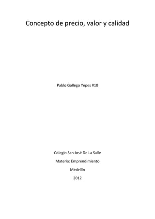 Concepto de precio, valor y calidad




          Pablo Gallego Yepes #10




         Colegio San José De La Salle

          Materia: Emprendimiento

                  Medellín

                    2012
 