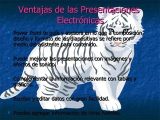Ventajas de las Presentaciones  Electrónicas Power Point te guía y asesora en lo que a composición, diseño y formato de las diapositivas se refiere por medio del asistente para contenido. Puede mejorar las presentaciones con imágenes y efectos de sonido. Complementar la información relevante con tablas y gráficos. Escribir y editar datos con gran facilidad. Puedes agregar información de otras fuentes. 