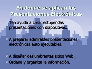 En donde se aplican las Presentaciones Electrónicas Ten ayuda a crear estupendas presentaciones con diapositivas. A preparar admirables presentaciones electrónicas auto ejecutables. A diseñar deslumbrantes sitios Web. Ordena y organiza la información. 