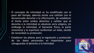 • El concepto de intimidad se ha modificado con el
paso del tiempo, además existe una colisión con el
denominado derecho a la información, de establecer
el límite entre ambos derechos y señalar que el
derecho a la intimidad es absoluto sería utópico, sin
embargo la intimidad, el bienestar físico, la parte
emocional y la espiritual conforman un todo, siendo
de necesidad su protección.
• Establecer los pilares para la regulación y protección
de los datos personales es importante para
salvaguardar el derecho a la intimidad.
 