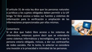 El artículo 31 de esta ley dice que las personas naturales
o jurídicas y los sujetos obligados deben permitir a la UIF
tenga “el libre acceso a todas sus fuentes y sistemas de
información para la verificación o ampliación de las
informaciones proporcionadas por ellas mismas.
Comentario
Si se dice que habrá libre acceso a los sistemas de
información, entonces quiere decir que se entendería
como sistemas informáticos y tecnológicos, por lo que la
persona estaría obligada, incluso, a dar sus contraseñas
de redes sociales. Por lo tanto, lo anterior se considera
una invasión a la privacidad e intimidad de las personas.
 