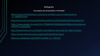 Bibliografía
Conceptos de privacidad e intimidad
https://www.huffingtonpost.es/carissa-veliz/por-que-es-importante-la-
_b_5408354.html
http://www.unla.mx/iusunla3/reflexion/derecho%20a%20la%20intimidad.htm
https://www.google.hn/search?ei=7CBBW9rnF4j85gKXgLbIDQ&q=privacidad+en
+REDES+sociales&oq
http://www.lavoz.com.ar/salud/la-intimidad-en-la-era-de-las-redes-sociales
https://www.internetsociety.org/es/policybriefs/privacy/
https://es.wikipedia.org/wiki/Privacidad_en_Internet
 