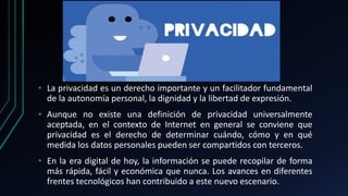 • La privacidad es un derecho importante y un facilitador fundamental
de la autonomía personal, la dignidad y la libertad de expresión.
• Aunque no existe una definición de privacidad universalmente
aceptada, en el contexto de Internet en general se conviene que
privacidad es el derecho de determinar cuándo, cómo y en qué
medida los datos personales pueden ser compartidos con terceros.
• En la era digital de hoy, la información se puede recopilar de forma
más rápida, fácil y económica que nunca. Los avances en diferentes
frentes tecnológicos han contribuido a este nuevo escenario.
 