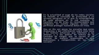 En la actualidad el auge de las redes sociales
ha llevado el concepto de privacidad a un
terreno peligroso en el que la vulnerabilidad
de cada persona en la red aumenta. Si
hacemos uso de ellas, es recomendable que
tengamos en cuenta algunos puntos que
permitan proteger nuestros datos en línea.
Hoy en día son pocas las escuelas que están
dispuestas a dar información sobre este tema
y en realizar esfuerzos que informen a los
jóvenes y a los padres de familia de la
cantidad de riesgos que se corren al no
manejar de manera responsable lo que
publicamos y compartimos en las redes
sociales”.
 