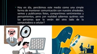 • Hoy en día, percibimos este medio como una simple
forma de mantener comunicación con nuestro alrededor,
vemos y publicamos fotos, compartimos sentimientos y
pensamientos, pero ¿en realidad sabemos quiénes son
las personas que lo verán del otro lado de la
computadora o celular?
 