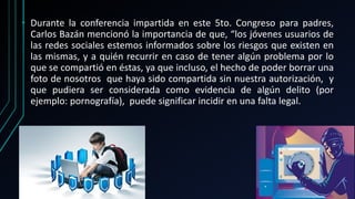 • Durante la conferencia impartida en este 5to. Congreso para padres,
Carlos Bazán mencionó la importancia de que, “los jóvenes usuarios de
las redes sociales estemos informados sobre los riesgos que existen en
las mismas, y a quién recurrir en caso de tener algún problema por lo
que se compartió en éstas, ya que incluso, el hecho de poder borrar una
foto de nosotros que haya sido compartida sin nuestra autorización, y
que pudiera ser considerada como evidencia de algún delito (por
ejemplo: pornografía), puede significar incidir en una falta legal.
 