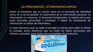 La información, el elemento común
• Existe un elemento que es común tanto en el concepto de intimidad
como en el de privacidad: el tratamiento de la información personal. La
información es, entonces, el elemento fundamental, la materia de la que
están formadas privacidad e intimidad. Y hablar de tratamiento de
información es hablar de informática.
• Si antes decíamos que no todo lo privado es íntimo pero todo lo íntimo
es privado, ahora añadimos que no todos los datos personales son
íntimos o privados, pero todos son susceptibles de protección.
 