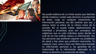 No puede hablarse de un límite exacto que delimite
dónde empieza y acaba cada derecho; la protección
de datos surge en cualquier tratamiento de
información personal, sea del carácter que sea, y
abarca tanto la esfera de lo íntimo como de lo
privado. No se puede hablar objetivamente de
intimidad y privacidad, pues son conceptos tan
subjetivos que es cada individuo quien decide en
cuál de las tres esferas coloca su información. Así,
hay personas que prefieren exponer sus problemas
de salud y hay otros que prefieren reservarlos. En
cualquier caso, unos y otros son libres para manejar
su información personal y, las garantías de un
tratamiento de la información adecuado se lo
ofrece el derecho a la protección de datos.
 