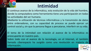 Intimidad
El continuo avance de la informática, esta evolución de la vida del hombre,
donde la computadora como herramienta tiene una participación en todas
las actividades del ser humano.
Mediante la utilización de técnicas informáticas y la transmisión de datos
entre ordenadores, con su capacidad de proceso se puede ejercer un
control social y, sin que la persona llegue a percatarse, interferir en su vida.
El tema de la intimidad con relación al avance de la informática es
preocupante en nuestro país.
Sobre todo con el avance de la tecnología, en el Internet, el también
llamado ciberespacio ha surgido como una revolución en materia de
información.
 