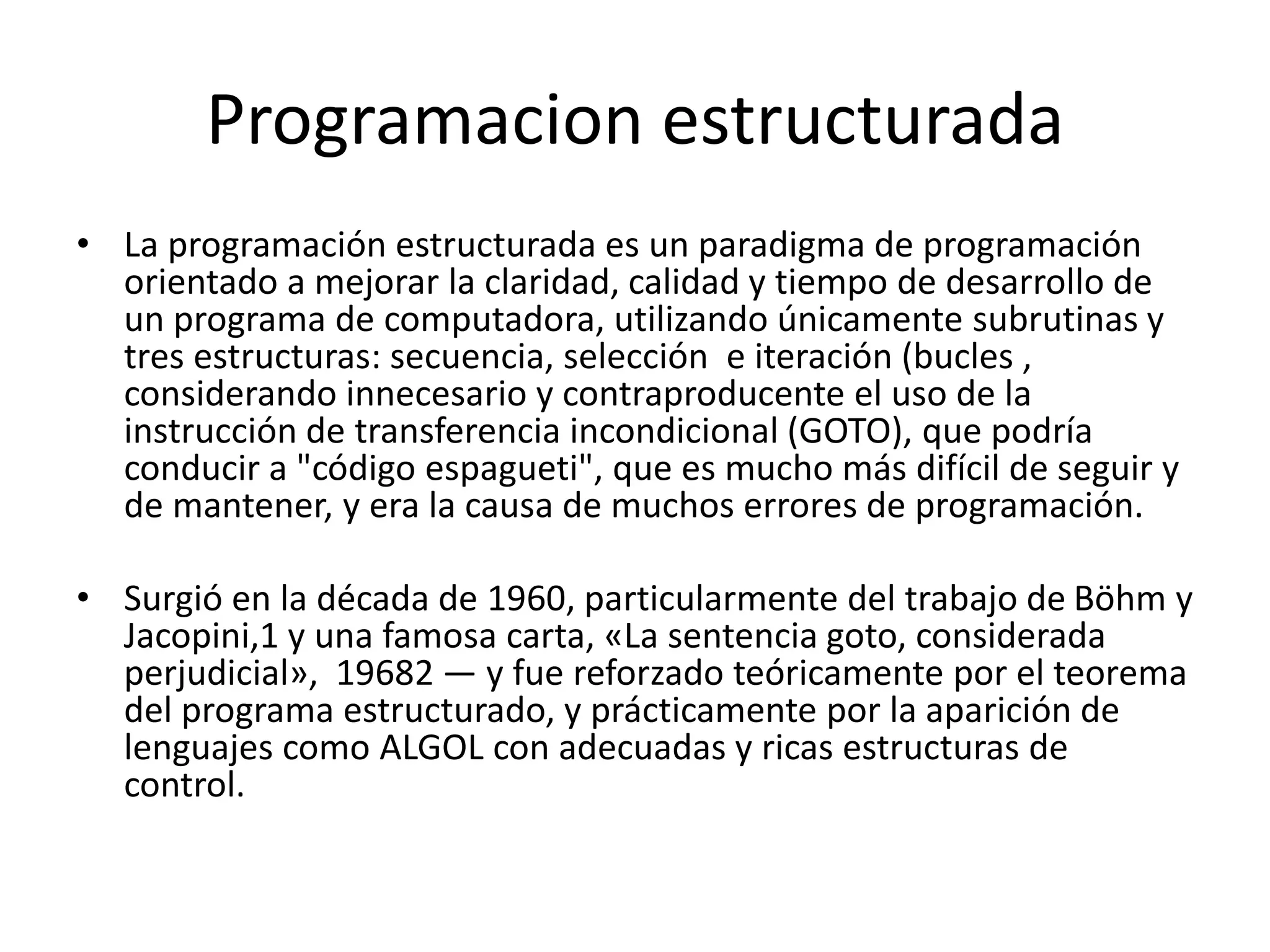 Programacion estructurada
• La programación estructurada es un paradigma de programación
orientado a mejorar la claridad, calidad y tiempo de desarrollo de
un programa de computadora, utilizando únicamente subrutinas y
tres estructuras: secuencia, selección e iteración (bucles ,
considerando innecesario y contraproducente el uso de la
instrucción de transferencia incondicional (GOTO), que podría
conducir a "código espagueti", que es mucho más difícil de seguir y
de mantener, y era la causa de muchos errores de programación.
• Surgió en la década de 1960, particularmente del trabajo de Böhm y
Jacopini,1 y una famosa carta, «La sentencia goto, considerada
perjudicial», 19682 — y fue reforzado teóricamente por el teorema
del programa estructurado, y prácticamente por la aparición de
lenguajes como ALGOL con adecuadas y ricas estructuras de
control.
 