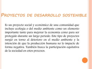 PROYECTOS DE DESARROLLO SOSTENIBLE
Es un proyecto social y económico de una comunidad que
incluye ecología o del medio ambiente como un elemento
importante tanto para mejorar la economía como para ser
protegido durante un largo periodo. Este tipo de proyectos
surgió en torno al deterioro en el medio ambiente y la
intención de que la producción humana no lo impacte de
forma negativa. También busca la participación equitativa
de la sociedad en estos procesos.
 