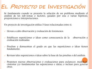 EL PROYECTO DE INVESTIGACIÓN
Se fundamenta cuando se presenta la solución de un problema mediante el
análisis de los sub-temas o factores, guiados por una o varias hipótesis,
proposiciones e interpretaciones.
Un proyecto de investigación utiliza 5 fases relacionadas entre si:
 Llevan a cabo observación y evaluación de fenómenos.
 Establecen suposiciones o ideas como consecuencia de la observación y
evaluación realizadas.
 Prueban y demuestran el grado en que las suposiciones o ideas tienen
fundamento.
 Revisan tales suposiciones o ideas sobre la base de las pruebas o del análisis.
 Proponen nuevas observaciones y evaluaciones para esclarecer, modificar,
cimentar y/o fundamentar las suposiciones e ideas; o incluso para generar
otras.
 