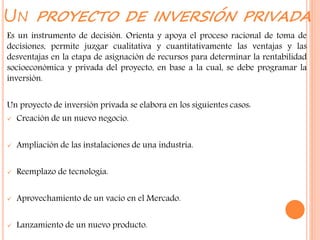 UN PROYECTO DE INVERSIÓN PRIVADA
Es un instrumento de decisión. Orienta y apoya el proceso racional de toma de
decisiones, permite juzgar cualitativa y cuantitativamente las ventajas y las
desventajas en la etapa de asignación de recursos para determinar la rentabilidad
socioeconómica y privada del proyecto, en base a la cual, se debe programar la
inversión.
Un proyecto de inversión privada se elabora en los siguientes casos:
 Creación de un nuevo negocio.
 Ampliación de las instalaciones de una industria.
 Reemplazo de tecnología.
 Aprovechamiento de un vacío en el Mercado.
 Lanzamiento de un nuevo producto.
 