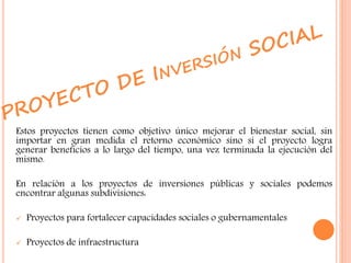 Estos proyectos tienen como objetivo único mejorar el bienestar social, sin
importar en gran medida el retorno económico sino si el proyecto logra
generar beneficios a lo largo del tiempo, una vez terminada la ejecución del
mismo.
En relación a los proyectos de inversiones públicas y sociales podemos
encontrar algunas subdivisiones:
 Proyectos para fortalecer capacidades sociales o gubernamentales
 Proyectos de infraestructura
 