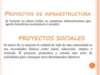 PROYECTOS DE INFRAESTRUCTURA
Se invierte en obras civiles, se construye infraestructura que
aporte beneficios económicos o sociales.
Su único fin es mejorar la calidad de vida de una comunidad en
sus necesidades básicas como salud, educación, empleo y
vivienda. El proyecto pronostica y orienta una serie de
actividades para conseguir unos determinados objetivos.
PROYECTOS SOCIALES
 