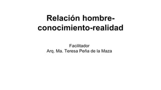 Relación hombre-
conocimiento-realidad
Facilitador
Arq. Ma. Teresa Peña de la Maza
 