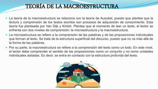 TEORÍA DE LA MACROESTRUCTURA
 La teoría de la macroestructura se relaciona con la teoría de Ausubel, puesto que plantea que la
lectura y comprensión de los textos escritos son procesos de adquisición de conocimiento. Esta
teoría fue planteada por Van Dijk y Kintsh. Plantea que al momento de leer un texto, el lector se
enfrenta con dos niveles de comprensión: la microestructura y la macroestructura.
 La microestructura se refiere a la comprensión de las palabras y de las proposiciones individuales
que forman al texto. Se trata de la estructura superficial del discurso, puesto que no va más allá de
la forma de las palabras.
 Por su parte, la macroestructura se refiere a la comprensión del texto como un todo. En este nivel,
el lector debe comprender el sentido de las proposiciones como un conjunto y no como unidades
individuales aisladas. Es decir, se entra en contacto con la estructura profunda del texto.
 