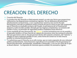 CREACION DEL DERECHOCreación del DerechoLa producción del Derecho es básicamente estatal y es este otro factor que proporciona coherencia a las disposiciones normativas vigentes. Sin ser defensora de posiciones absolutamente normativistas, y aun cuando entre nosotros esta noción ha sido fuertemente criticada no podemos omitir el hecho de que lo cierto es que sólo aceptando que el Derecho es resultado exclusivo del Estado, la prevalencia de la Constitución respecto a todo el orden jurídico dictado por los órganos competentes, la sumisión del Estado a la ley y el principio de seguridad jurídica ciudadana serán efectivos.Como resultado de esta aseveración, las lagunas o vacíos normativos son un sin sentido y el operador jurídico o el juez han de ser capaces de encontrar entre las normas la solución del caso que tienen ante si, han de precisar dentro del conjunto armónico, del “sistema” y adoptar la única respuesta posible al caso, como forma de conservar lo más intacta posible la voluntad predominante.Y si admitimos que el Derecho no es sólo norma, que en tanto expresión de una voluntad política predominante, tiene funciones específicas en la sociedad, él ha de garantizar el interés prevaleciente, permitiendo, mandando o limitando, y a su vez ser cauce de lo que se desea obtener . La expresión de intereses aporta unidad a la normativa vigente.