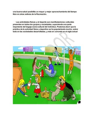 una buena salud posibilita un mayor y mejor aprovechamiento del tiempo
libre en otras esferas de la Recreación.
Las actividades físicas y el deporte son manifestaciones culturales
presentes en todos los grupos y sociedades, suponiendo una parte
importante del bagaje socio-cultural del individuo. Podemos decir que la
práctica de la actividad física y deportiva se ha popularizado mucho, sobre
todo en las sociedades desarrolladas, y más en concreto en el siglo actual
 
