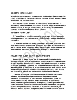 CONCEPTO DE RECREACION
Se entiende por recreación a todas aquellas actividades y situaciones en las
cuales esté puesta en marcha la diversión, como así también a través de ella
la relajación y el entretenimiento.
Se puede decir que la diversión es un fenómeno importante para el
desarrollo y el crecimiento del ser humano ya que si bien cuestiones como la
responsabilidad, el trabajo, el compromiso, el esfuerzo y la seriedad son
centrales en muchos ámbitos de la vida cotidiana
CONCEPTO TIEMPO LIBRE
El Tiempo Libre es aquel tiempo que las personas le dedican a aquellas
actividades que no corresponden a su trabajo formal ni a tareas domésticas
esenciales.
Las personas suelen utilizar este tiempo para descansar del trabajo, para
llevar a cabo alguna actividad que les reporte recreación, entretenimiento o
placer, o como recién indicábamos para hacer aquellas actividades que por
falta de tiempo no pueden hacer mientras están en un día laborable.
INFLUENCIA EN EL SER HUMANO DEL TIEMPO LIBRE
La mayoría de las personas ejerce actividades laborales dentro de
patrones rutinarios. Esta actitud se repite también en el tiempo extra laboral,
de no producción. El tiempo libre ha sido disociado y prescripto, ha período
su sentido totalizador y creativo; que el hombre lo posea no implica en sí la
responsabilidad de disfrutarlo. A tantas horas de trabajo, se le oponen tantas
horas de entretenimientos, pasatiempos, actividades con horarios rígidos,
que en una gran mayoría ido perdiendo su finalidad cultural y socia
· Desde lo psicológico el individuo tiene sus actividades pautadas o
rutinarias dentro de una ocupación que le quita posibilidades de
plantearse un tiempo para sí, cae también la mayoría de las veces, en
actividades pautadas y rutinarias en su Tiempo libre, lo que permite
defensivamente negar sentimientos de angustia y soledad generados por
ciertos conflictos personales; sentimientos que de lo contrario, emergerían
ocasionando perturbaciones y malestar en la conducta manifiesta del
individuo. Pero la negación no significa la resolución del conflicto, ya que
 