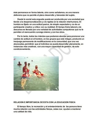 éste permanece en forma latente, sino como señalamos, es una manera
defensiva que no permite el pleno desarrollo y bienestar del sujeto.
· Desde lo social esta angustia puede ser producida por una sociedad que
tiende a la despersonalización y a la rigidez en la relación interhumana. El
hombre es fijado en una actitud pasiva, de simple espectador y no de un
participante creativo y crítico con su realidad. El tiempo Extra laboral y de
descanso es llenado por una variedad de actividades compulsivas que no le
permiten el reencuentro consigo mismo y con los otros.
Por lo tanto, todos los intentos que podamos abordar para promover una
cambio de actitud en el hombre, en los grupos que este integra, producirá un
inerjuego permanente de modificaciones en la comunidad, que una vez
alcanzadas, permitirán que el individuo se pueda desarrollar plenamente, en
instancias más creativas, con una mayor capacidad de gestión, de auto
condicionamiento.
RELACION E IMPORTANCIA DE ESTA CON LA EDUCACION FISICA
El tiempo libre, la recreación y el entretenimiento de las persona tiene
mucha relación con las actividades físicas, estas nos ayudan a mantener
una calidad de vida.
 