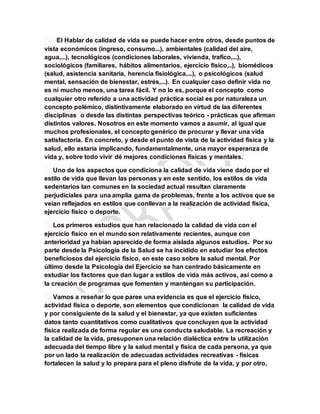 El Hablar de calidad de vida se puede hacer entre otros, desde puntos de
vista económicos (ingreso, consumo...), ambientales (calidad del aire,
agua,...), tecnológicos (condiciones laborales, vivienda, trafico,...),
sociológicos (familiares, hábitos alimentarios, ejercicio físico,..), biomédicos
(salud, asistencia sanitaria, herencia fisiológica,...), o psicológicos (salud
mental, sensación de bienestar, estrés,...). En cualquier caso definir vida no
es ni mucho menos, una tarea fácil. Y no lo es, porque el concepto como
cualquier otro referido a una actividad práctica social es por naturaleza un
concepto polémico, distintivamente elaborado en virtud de las diferentes
disciplinas o desde las distintas perspectivas teórico - prácticas que afirman
distintos valores. Nosotros en este momento vamos a asumir, al igual que
muchos profesionales, el concepto genérico de procurar y llevar una vida
satisfactoria. En concreto, y desde el punto de vista de la actividad física y la
salud, ello estaría implicando, fundamentalmente, una mayor esperanza de
vida y, sobre todo vivir dé mejores condiciones físicas y mentales.
Uno de los aspectos que condiciona la calidad de vida viene dado por el
estilo de vida que llevan las personas y en este sentido, los estilos de vida
sedentarios tan comunes en la sociedad actual resultan claramente
perjudiciales para una amplia gama de problemas, frente a los activos que se
veían reflejados en estilos que conllevan a la realización de actividad física,
ejercicio físico o deporte.
Los primeros estudios que han relacionado la calidad de vida con el
ejercicio físico en el mundo son relativamente recientes, aunque con
anterioridad ya habían aparecido de forma aislada algunos estudios. Por su
parte desde la Psicología de la Salud se ha incidido en estudiar los efectos
beneficiosos del ejercicio físico, en este caso sobre la salud mental. Por
último desde la Psicología del Ejercicio se han centrado básicamente en
estudiar los factores que dan lugar a estilos de vida más activos, así como a
la creación de programas que fomenten y mantengan su participación.
Vamos a reseñar lo que paree una evidencia es que el ejercicio físico,
actividad física o deporte, son elementos que condicionan la calidad de vida
y por consiguiente de la salud y el bienestar, ya que existen suficientes
datos tanto cuantitativos como cualitativos que concluyen que la actividad
física realizada de forma regular es una conducta saludable. La recreación y
la calidad de la vida, presuponen una relación dialéctica entre la utilización
adecuada del tiempo libre y la salud mental y física de cada persona, ya que
por un lado la realización de adecuadas actividades recreativas - físicas
fortalecen la salud y lo prepara para el pleno disfrute de la vida, y por otro,
 